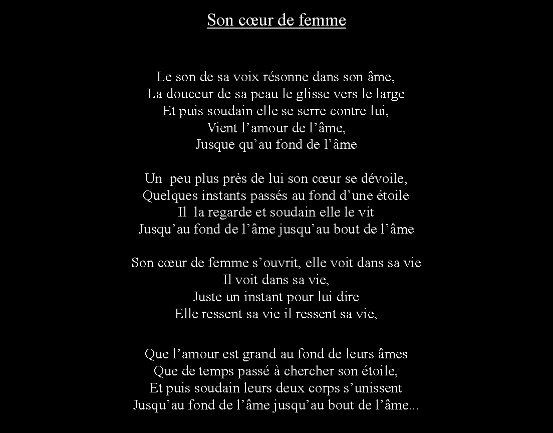 Zone de Texte: Son cur de femmeLe son de sa voix rsonne dans son me,La douceur de sa peau le glisse vers le largeEt puis soudain elle se serre contre lui,Vient lamour de lme,Jusque quau fond de lmeUn  peu plus prs de lui son cur se dvoile,Quelques instants passs au fond dune toileIl  la regarde et soudain elle le vitJusquau fond de lme jusquau bout de lmeSon cur de femme souvrit, elle voit dans sa vieIl voit dans sa vie,Juste un instant pour lui direElle ressent sa vie il ressent sa vie,Que lamour est grand au fond de leurs mesQue de temps pass  chercher son toile,Et puis soudain leurs deux corps sunissentJusquau fond de lme jusquau bout de lme...