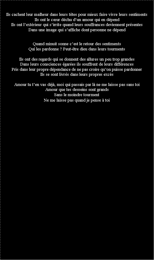 Zone de Texte: Ils cachent leur malheur dans leurs ttes pour mieux faire vivre leurs sentimentsIls ont le cur dchu dun amour qui en dpendIls ont lextrieur qui sirrite quand leurs souffrances deviennent prsentesDans une image qui saffiche dont personne ne dpendQuand minuit sonne cest le retour des sentimentsQui les pardonne ? Peut-tre dieu dans leurs tourmentsIls ont des regards qui se donnent des allures un peu trop grandesDans leurs consciences gares ils souffrent de leurs diffrencesPris dans leur propre dpendance de ne pas croire quon puisse pardonnerIls se sont livrs dans leurs propres excsAmour tu ten vas dj, moi qui passais par l ne me laisse pas sans toiAmour que tes desseins sont grandsSans le moindre tourmentNe me laisse pas quand je pense  toi
