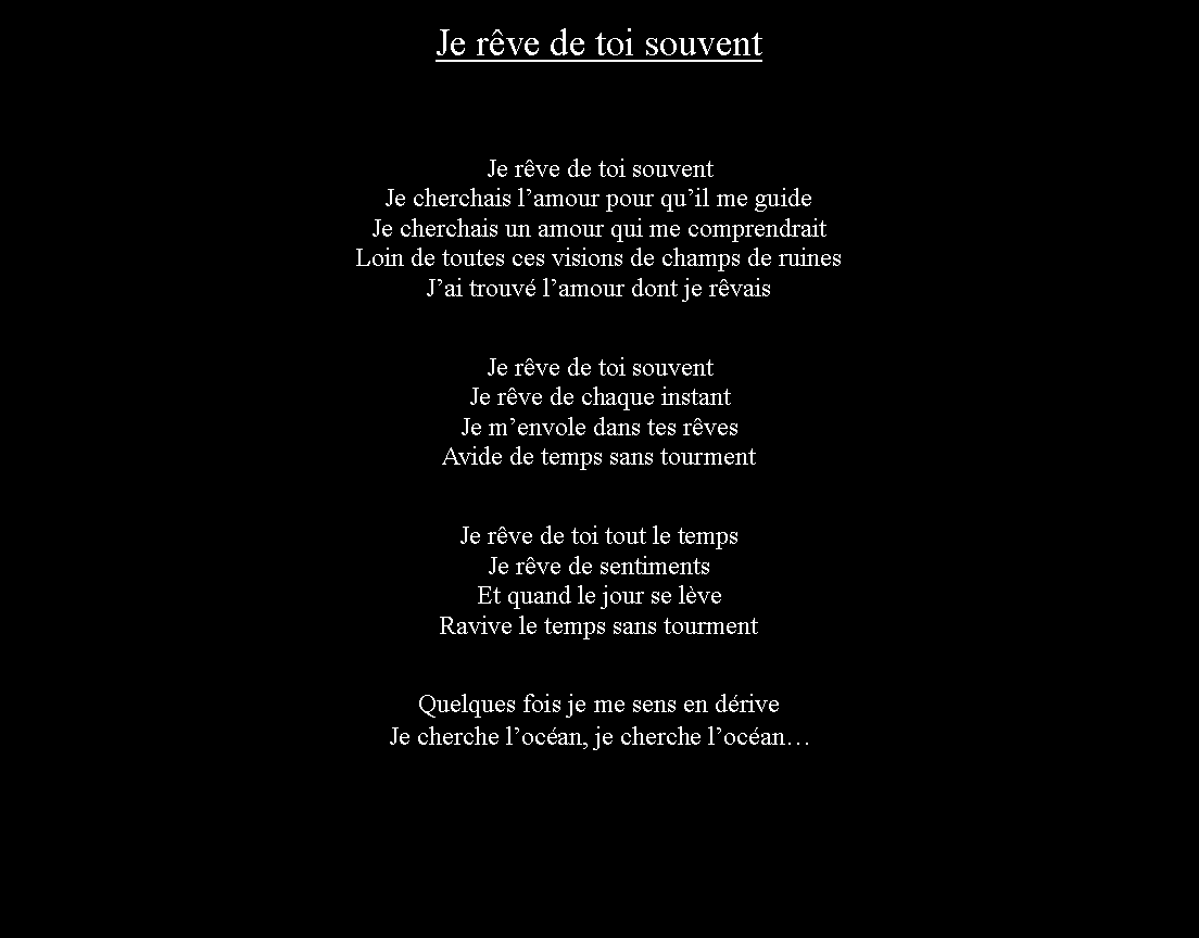 Zone de Texte: Je rve de toi souventJe rve de toi souventJe cherchais lamour pour quil me guideJe cherchais un amour qui me comprendraitLoin de toutes ces visions de champs de ruinesJai trouv lamour dont je rvaisJe rve de toi souventJe rve de chaque instantJe menvole dans tes rvesAvide de temps sans tourmentJe rve de toi tout le tempsJe rve de sentimentsEt quand le jour se lveRavive le temps sans tourmentQuelques fois je me sens en driveJe cherche locan, je cherche locan