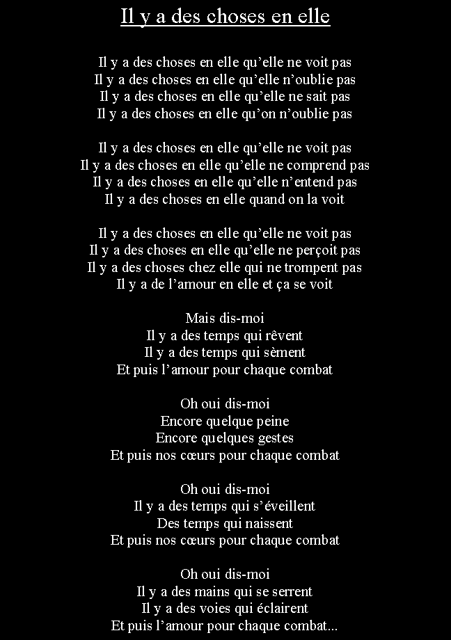 Zone de Texte: Il y a des choses en elleIl y a des choses en elle quelle ne voit pasIl y a des choses en elle quelle noublie pasIl y a des choses en elle quelle ne sait pasIl y a des choses en elle quon noublie pasIl y a des choses en elle quelle ne voit pasIl y a des choses en elle quelle ne comprend pasIl y a des choses en elle quelle nentend pasIl y a des choses en elle quand on la voitIl y a des choses en elle quelle ne voit pasIl y a des choses en elle quelle ne peroit pasIl y a des choses chez elle qui ne trompent pasIl y a de lamour en elle et a se voitMais dis-moiIl y a des temps qui rventIl y a des temps qui smentEt puis lamour pour chaque combatOh oui dis-moiEncore quelque peineEncore quelques gestesEt puis nos curs pour chaque combatOh oui dis-moiIl y a des temps qui sveillentDes temps qui naissentEt puis nos curs pour chaque combatOh oui dis-moiIl y a des mains qui se serrentIl y a des voies qui clairentEt puis lamour pour chaque combat...