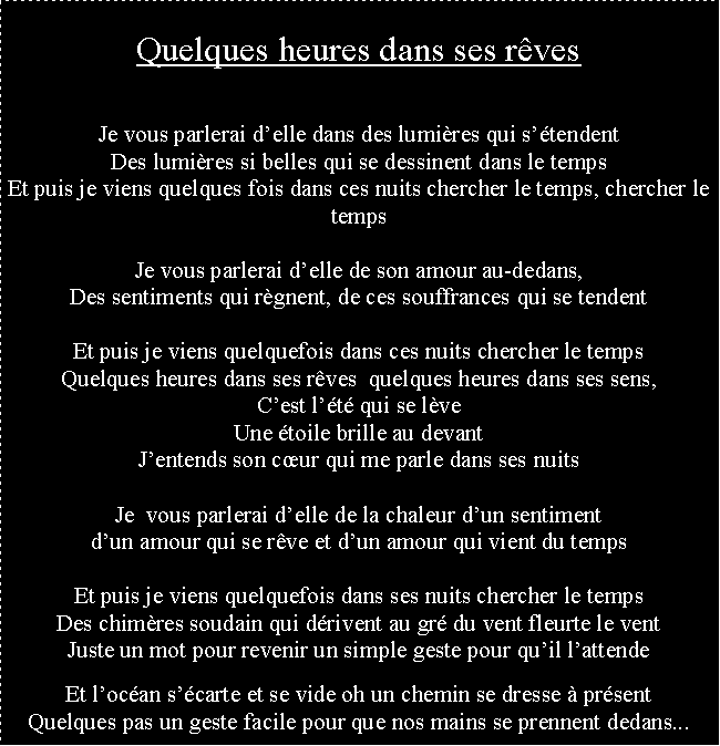 Zone de Texte: Quelques heures dans ses rvesQuelques heures dans ses rvesJe vous parlerai delle dans des lumires qui stendentDes lumires si belles qui se dessinent dans le tempsEt puis je viens quelques fois dans ces nuits chercher le temps, chercher le tempsJe vous parlerai delle de son amour au-dedans,Des sentiments qui rgnent, de ces souffrances qui se tendentEt puis je viens quelquefois dans ces nuits chercher le tempsQuelques heures dans ses rves  quelques heures dans ses sens,Cest lt qui se lveUne toile brille au devantJentends son cur qui me parle dans ses nuitsJe  vous parlerai delle de la chaleur dun sentimentdun amour qui se rve et dun amour qui vient du tempsEt puis je viens quelquefois dans ses nuits chercher le tempsDes chimres soudain qui drivent au gr du vent fleurte le ventJuste un mot pour revenir un simple geste pour quil lattendeQuelques pas un geste facile pour que nos mains se prennent Et locan scarte et se vide oh un chemin se dresse  prsentQuelques pas un geste facile pour que nos mains se prennent dedans...