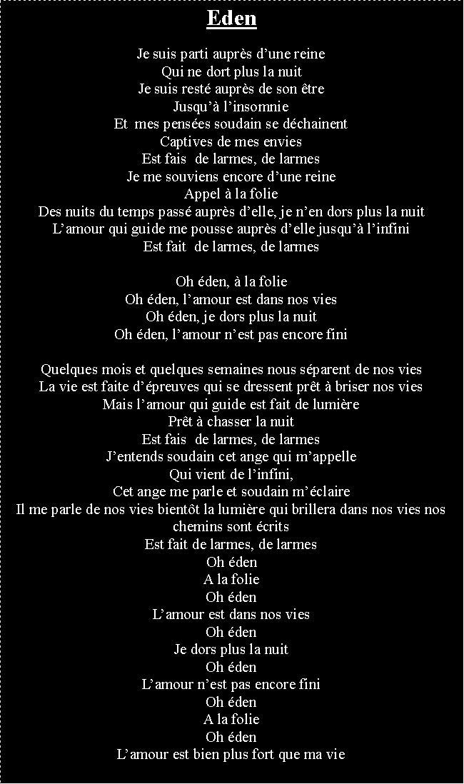 Zone de Texte: EdenJe suis parti auprs dune reineQui ne dort plus la nuitJe suis rest auprs de son treJusqu linsomnieEt  mes penses soudain se dchainentCaptives de mes enviesEst fais  de larmes, de larmesJe me souviens encore dune reineAppel  la folieDes nuits du temps pass auprs delle, je nen dors plus la nuitLamour qui guide me pousse auprs delle jusqu linfiniEst fait  de larmes, de larmesOh den,  la folieOh den, lamour est dans nos viesOh den, je dors plus la nuitOh den, lamour nest pas encore finiQuelques mois et quelques semaines nous sparent de nos viesLa vie est faite dpreuves qui se dressent prt  briser nos viesMais lamour qui guide est fait de lumirePrt  chasser la nuitEst fais  de larmes, de larmesJentends soudain cet ange qui mappelleQui vient de linfini,Cet ange me parle et soudain mclaireIl me parle de nos vies bientt la lumire qui brillera dans nos vies nos chemins sont critsEst fait de larmes, de larmesOh den A la folieOh denLamour est dans nos viesOh denJe dors plus la nuitOh denLamour nest pas encore finiOh denA la folieOh denLamour est bien plus fort que ma vie