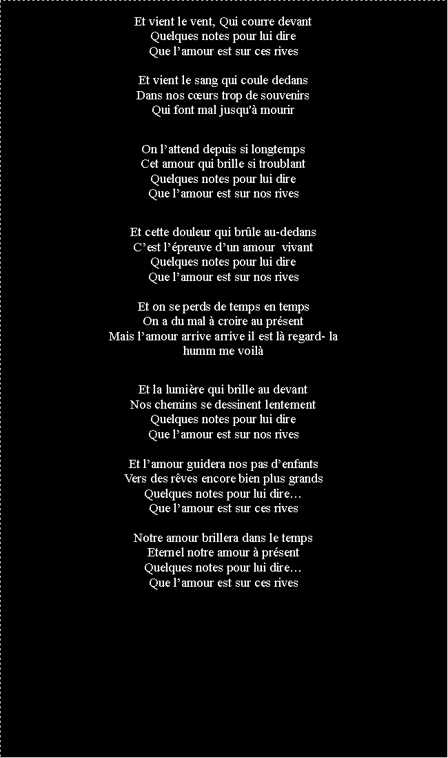 Zone de Texte: Et vient le vent, Qui courre devantQuelques notes pour lui direQue lamour est sur ces rivesEt vient le sang qui coule dedansDans nos curs trop de souvenirsQui font mal jusqu' mourirOn lattend depuis si longtempsCet amour qui brille si troublantQuelques notes pour lui direQue lamour est sur nos rivesEt cette douleur qui brle au-dedansCest lpreuve dun amour  vivantQuelques notes pour lui direQue lamour est sur nos rivesEt on se perds de temps en tempsOn a du mal  croire au prsentMais lamour arrive arrive il est l regard- lahumm me voilEt la lumire qui brille au devantNos chemins se dessinent lentementQuelques notes pour lui direQue lamour est sur nos rivesEt lamour guidera nos pas denfantsVers des rves encore bien plus grandsQuelques notes pour lui direQue lamour est sur ces rivesNotre amour brillera dans le tempsEternel notre amour  prsentQuelques notes pour lui direQue lamour est sur ces rives