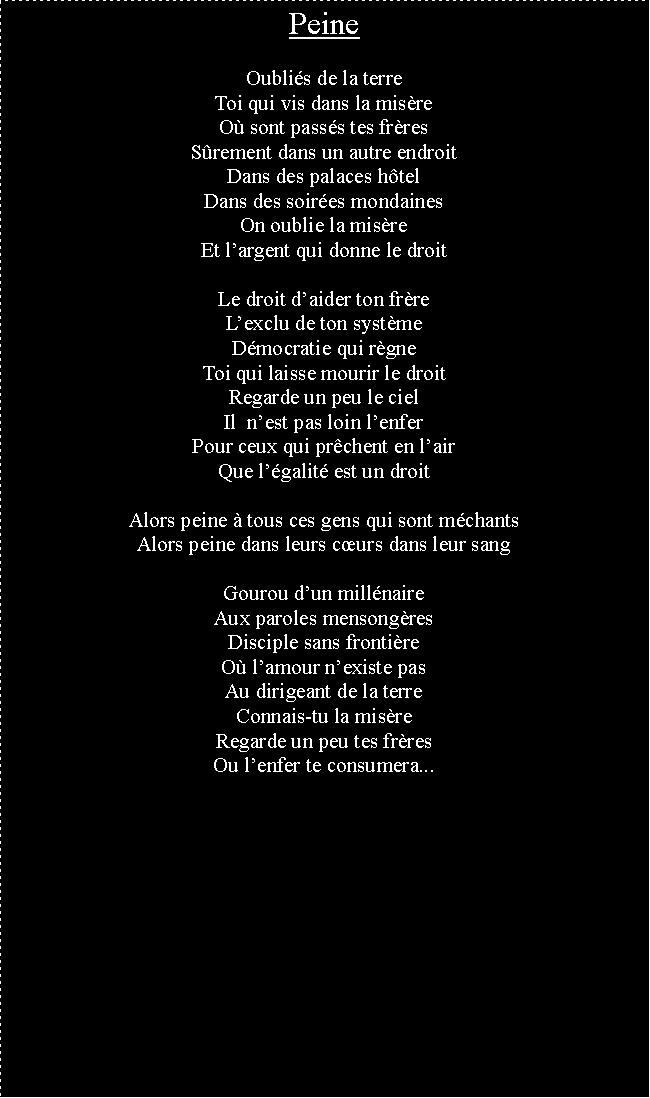 Zone de Texte: PeineOublis de la terreToi qui vis dans la misreO sont passs tes frresSrement dans un autre endroitDans des palaces htelDans des soires mondainesOn oublie la misreEt largent qui donne le droitLe droit daider ton frreLexclu de ton systmeDmocratie qui rgneToi qui laisse mourir le droitRegarde un peu le cielIl  nest pas loin lenferPour ceux qui prchent en lairQue lgalit est un droitAlors peine  tous ces gens qui sont mchantsAlors peine dans leurs curs dans leur sangGourou dun millnaireAux paroles mensongresDisciple sans frontireO lamour nexiste pasAu dirigeant de la terreConnais-tu la misreRegarde un peu tes frresOu lenfer te consumera...