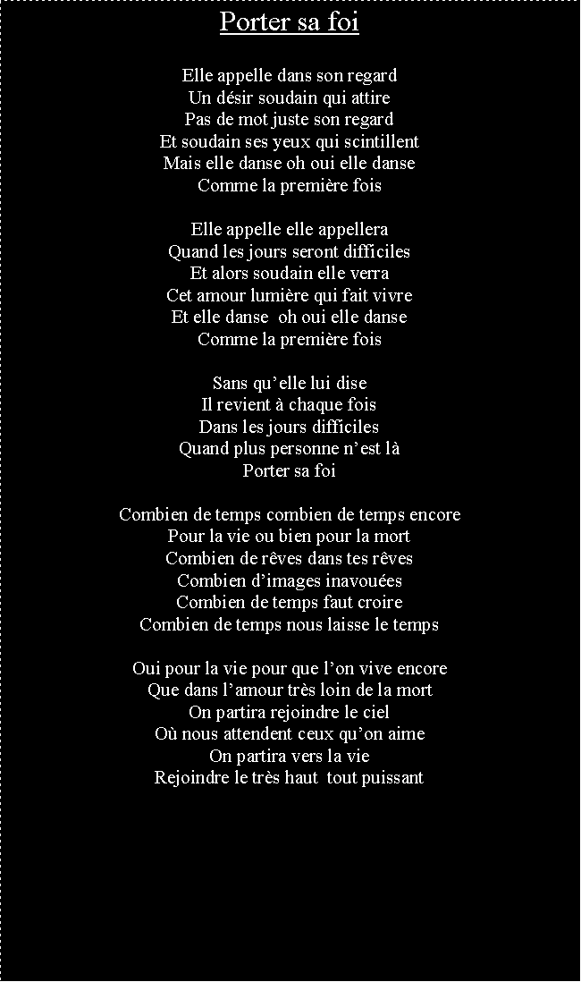 Zone de Texte: Porter sa foiElle appelle dans son regardUn dsir soudain qui attirePas de mot juste son regardEt soudain ses yeux qui scintillentMais elle danse oh oui elle danseComme la premire foisElle appelle elle appelleraQuand les jours seront difficilesEt alors soudain elle verraCet amour lumire qui fait vivreEt elle danse  oh oui elle danseComme la premire foisSans quelle lui diseIl revient  chaque foisDans les jours difficilesQuand plus personne nest lPorter sa foiCombien de temps combien de temps encorePour la vie ou bien pour la mortCombien de rves dans tes rvesCombien dimages inavouesCombien de temps faut croireCombien de temps nous laisse le tempsOui pour la vie pour que lon vive encoreQue dans lamour trs loin de la mortOn partira rejoindre le cielO nous attendent ceux quon aimeOn partira vers la vieRejoindre le trs haut  tout puissant