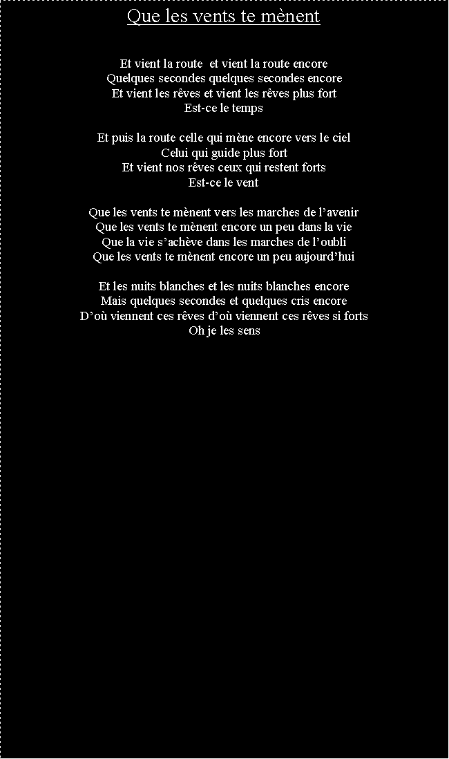 Zone de Texte: Que les vents te mnentEt vient la route  et vient la route encoreQuelques secondes quelques secondes encoreEt vient les rves et vient les rves plus fortEst-ce le tempsEt puis la route celle qui mne encore vers le cielCelui qui guide plus fortEt vient nos rves ceux qui restent fortsEst-ce le ventQue les vents te mnent vers les marches de lavenirQue les vents te mnent encore un peu dans la vieQue la vie sachve dans les marches de loubliQue les vents te mnent encore un peu aujourdhuiEt les nuits blanches et les nuits blanches encoreMais quelques secondes et quelques cris encoreDo viennent ces rves do viennent ces rves si fortsOh je les sens