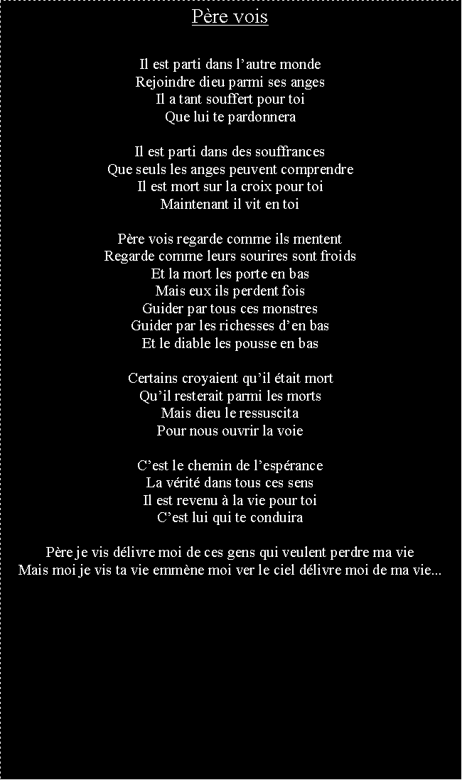 Zone de Texte: Pre voisIl est parti dans lautre mondeRejoindre dieu parmi ses angesIl a tant souffert pour toiQue lui te pardonneraIl est parti dans des souffrancesQue seuls les anges peuvent comprendreIl est mort sur la croix pour toiMaintenant il vit en toiPre vois regarde comme ils mententRegarde comme leurs sourires sont froidsEt la mort les porte en basMais eux ils perdent foisGuider par tous ces monstresGuider par les richesses den basEt le diable les pousse en basCertains croyaient quil tait mortQuil resterait parmi les mortsMais dieu le ressuscitaPour nous ouvrir la voieCest le chemin de lespranceLa vrit dans tous ces sensIl est revenu  la vie pour toiCest lui qui te conduiraPre je vis dlivre moi de ces gens qui veulent perdre ma vieMais moi je vis ta vie emmne moi ver le ciel dlivre moi de ma vie...