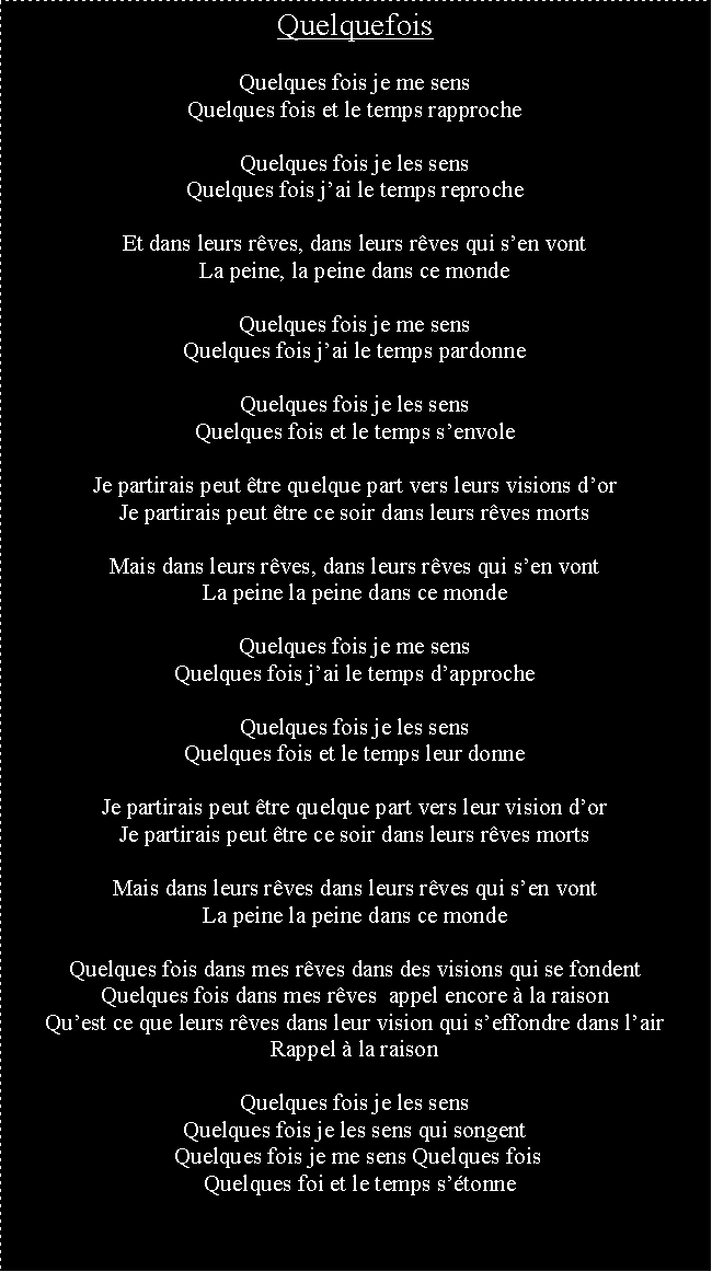 Zone de Texte: QuelquefoisQuelques fois je me sensQuelques fois et le temps rapprocheQuelques fois je les sensQuelques fois jai le temps reprocheEt dans leurs rves, dans leurs rves qui sen vontLa peine, la peine dans ce mondeQuelques fois je me sensQuelques fois jai le temps pardonneQuelques fois je les sensQuelques fois et le temps senvoleJe partirais peut tre quelque part vers leurs visions dorJe partirais peut tre ce soir dans leurs rves mortsMais dans leurs rves, dans leurs rves qui sen vontLa peine la peine dans ce mondeQuelques fois je me sensQuelques fois jai le temps dapprocheQuelques fois je les sensQuelques fois et le temps leur donneJe partirais peut tre quelque part vers leur vision dorJe partirais peut tre ce soir dans leurs rves mortsMais dans leurs rves dans leurs rves qui sen vontLa peine la peine dans ce mondeQuelques fois dans mes rves dans des visions qui se fondentQuelques fois dans mes rves  appel encore  la raisonQuest ce que leurs rves dans leur vision qui seffondre dans lairRappel  la raisonQuelques fois je les sensQuelques fois je les sens qui songent Quelques fois je me sens Quelques fois   Quelques foi et le temps stonnees fois je me sensQuelques foi et le temps mtonne