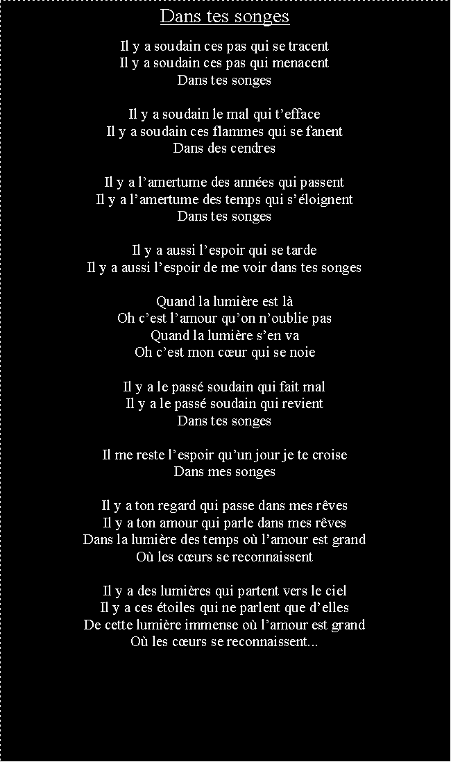 Zone de Texte: Dans tes songesIl y a soudain ces pas qui se tracentIl y a soudain ces pas qui menacentDans tes songesIl y a soudain le mal qui teffaceIl y a soudain ces flammes qui se fanentDans des cendresIl y a lamertume des annes qui passentIl y a lamertume des temps qui sloignentDans tes songesIl y a aussi lespoir qui se tardeIl y a aussi lespoir de me voir dans tes songesQuand la lumire est lOh cest lamour quon noublie pasQuand la lumire sen vaOh cest mon cur qui se noieIl y a le pass soudain qui fait malIl y a le pass soudain qui revientDans tes songesIl me reste lespoir quun jour je te croiseDans mes songesIl y a ton regard qui passe dans mes rvesIl y a ton amour qui parle dans mes rvesDans la lumire des temps o lamour est grandO les curs se reconnaissentIl y a des lumires qui partent vers le cielIl y a ces toiles qui ne parlent que dellesDe cette lumire immense o lamour est grandO les curs se reconnaissent...