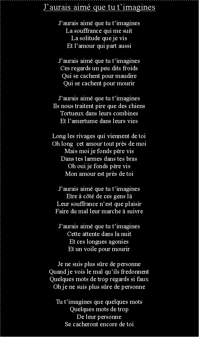 Zone de Texte: Jaurais aim que tu timaginesJaurais aim que tu timaginesLa souffrance qui me suitLa solitude que je visEt lamour qui part aussiJaurais aim que tu timaginesCes regards un peu dits froidsQui se cachent pour maudireQui se cachent pour mourirJaurais aim que tu timaginesIls nous traitent pire que des chiensTortueux dans leurs combinesEt lamertume dans leurs viesLong les rivages qui viennent de toiOh long  cet amour tout prs de moiMais moi je fonds pre visDans tes larmes dans tes brasOh oui je fonds pre visMon amour est prs de toiJaurais aim que tu timaginesEtre  ct de ces gens lLeur souffrance nest que plaisirFaire du mal leur marche  suivreJaurais aim que tu timaginesCette attente dans la nuitEt ces longues agoniesEt un voile pour mourirJe ne suis plus sre de personneQuand je vois le mal quils fredonnentQuelques mots de trop regards si fauxOh je ne suis plus sre de personneTu timagines que quelques motsQuelques mots de tropDe leur personneSe cacheront encore de toi