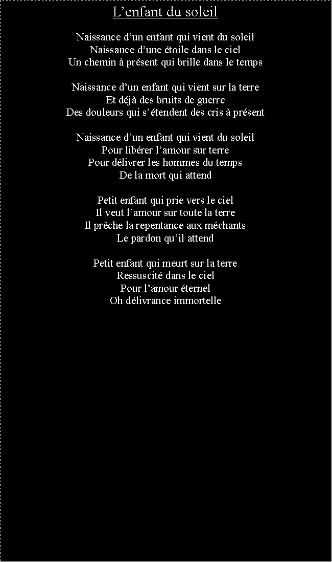 Zone de Texte: Lenfant du soleilNaissance dun enfant qui vient du soleilNaissance dune toile dans le cielUn chemin  prsent qui brille dans le tempsNaissance dun enfant qui vient sur la terreEt dj des bruits de guerreDes douleurs qui stendent des cris  prsentNaissance dun enfant qui vient du soleilPour librer lamour sur terrePour dlivrer les hommes du tempsDe la mort qui attendPetit enfant qui prie vers le cielIl veut lamour sur toute la terreIl prche la repentance aux mchantsLe pardon quil attendPetit enfant qui meurt sur la terreRessuscit dans le cielPour lamour ternelOh dlivrance immortelle