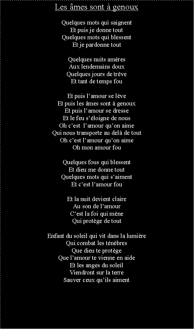 Zone de Texte: Les mes sont  genouxQuelques mots qui saignentEt puis je donne toutQuelques mots qui blessentEt je pardonne toutQuelques nuits amresAux lendemains douxQuelques jours de trveEt tant de temps fouEt puis lamour se lveEt puis les mes sont  genouxEt puis lamour se dresseEt le feu sloigne de nousOh cest  lamour quon aimeQui nous transporte au del de toutOh cest lamour quon aimeOh mon amour fouQuelques fous qui blessentEt dieu me donne toutQuelques mots qui saimentEt cest lamour fouEt la nuit devient claireAu son de lamourCest la foi qui mneQui protge de toutEnfant du soleil qui vit dans la lumireQui combat les tnbresQue dieu te protgeQue lamour te vienne en aideEt les anges du soleilViendront sur la terreSauver ceux quils aiment