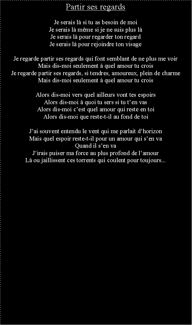 Zone de Texte: Partir ses regardsJe serais l si tu as besoin de moiJe serais l mme si je ne suis plus lJe serais l pour regarder ton regardJe serais l pour rejoindre ton visageJe regarde partir ses regards qui font semblant de ne plus me voirMais dis-moi seulement  quel amour tu croisJe regarde partir ses regards, si tendres, amoureux, plein de charmeMais dis-moi seulement  quel amour tu croisAlors dis-moi vers quel ailleurs vont tes espoirsAlors dis-moi  quoi tu sers si tu ten vasAlors dis-moi cest quel amour qui reste en toiAlors dis-moi que reste-t-il au fond de toiJai souvent entendu le vent qui me parlait dhorizonMais quel espoir reste-t-il pour un amour qui sen vaQuand il sen vaJirais puiser ma force au plus profond de lamourL ou jaillissent ces torrents qui coulent pour toujours...