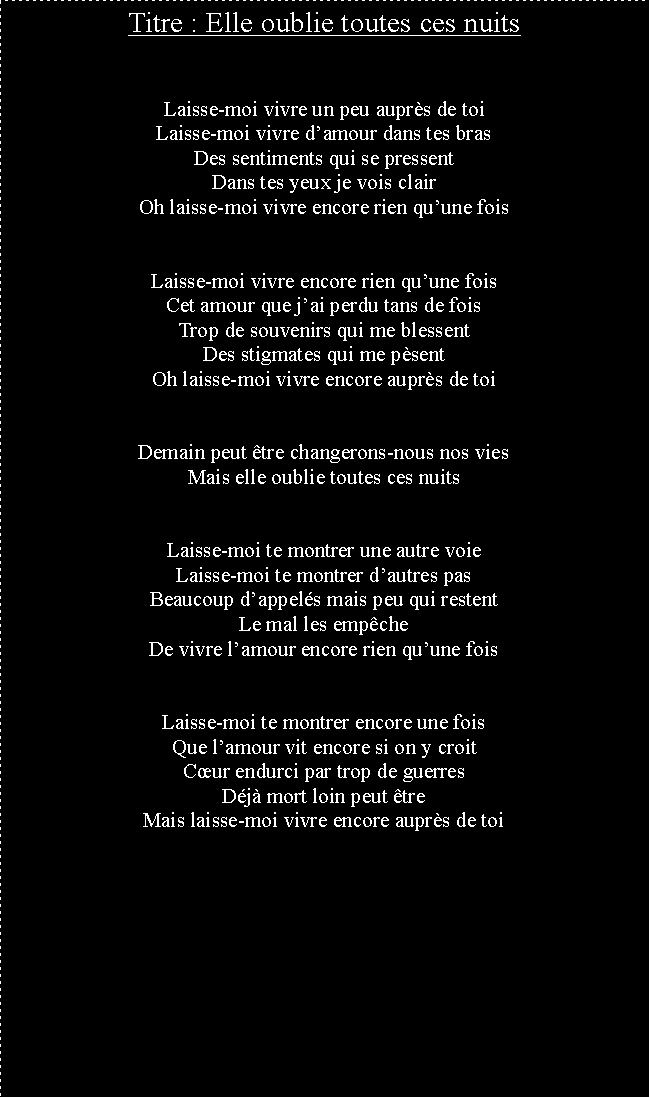 Zone de Texte: Titre : Elle oublie toutes ces nuitsLaisse-moi vivre un peu auprs de toiLaisse-moi vivre damour dans tes brasDes sentiments qui se pressentDans tes yeux je vois clairOh laisse-moi vivre encore rien quune foisLaisse-moi vivre encore rien quune foisCet amour que jai perdu tans de foisTrop de souvenirs qui me blessentDes stigmates qui me psentOh laisse-moi vivre encore auprs de toiDemain peut tre changerons-nous nos viesMais elle oublie toutes ces nuitsLaisse-moi te montrer une autre voieLaisse-moi te montrer dautres pasBeaucoup dappels mais peu qui restentLe mal les empcheDe vivre lamour encore rien quune foisLaisse-moi te montrer encore une foisQue lamour vit encore si on y croitCur endurci par trop de guerresDj mort loin peut treMais laisse-moi vivre encore auprs de toi