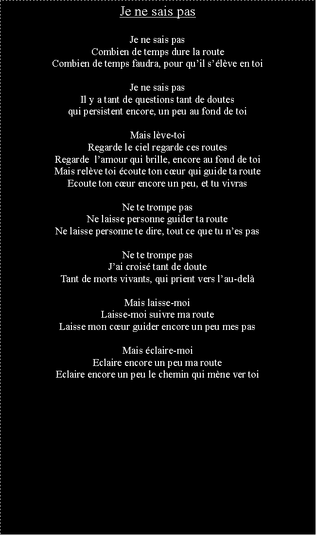 Zone de Texte: Je ne sais pasJe ne sais pasCombien de temps dure la routeCombien de temps faudra, pour quil slve en toiJe ne sais pasIl y a tant de questions tant de doutesqui persistent encore, un peu au fond de toiMais lve-toiRegarde le ciel regarde ces routesRegarde  lamour qui brille, encore au fond de toiMais relve toi coute ton cur qui guide ta routeEcoute ton cur encore un peu, et tu vivrasNe te trompe pasNe laisse personne guider ta routeNe laisse personne te dire, tout ce que tu nes pasNe te trompe pasJai crois tant de douteTant de morts vivants, qui prient vers lau-delMais laisse-moiLaisse-moi suivre ma routeLaisse mon cur guider encore un peu mes pasMais claire-moiEclaire encore un peu ma routeEclaire encore un peu le chemin qui mne ver toi