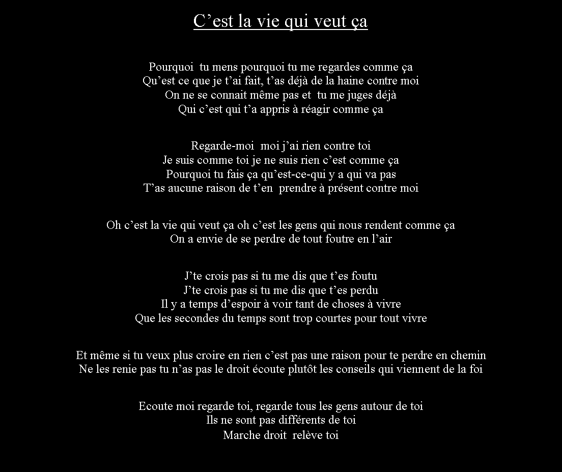 Zone de Texte: Cest la vie qui veut aPourquoi  tu mens pourquoi tu me regardes comme aQuest ce que je tai fait, tas dj de la haine contre moiOn ne se connait mme pas et  tu me juges djQui cest qui ta appris  ragir comme aRegarde-moi  moi jai rien contre toiJe suis comme toi je ne suis rien cest comme aPourquoi tu fais a quest-ce-qui y a qui va pasTas aucune raison de ten  prendre  prsent contre moiOh cest la vie qui veut a oh cest les gens qui nous rendent comme aOn a envie de se perdre de tout foutre en lairJte crois pas si tu me dis que tes foutuJte crois pas si tu me dis que tes perduIl y a temps despoir  voir tant de choses  vivreQue les secondes du temps sont trop courtes pour tout vivreEt mme si tu veux plus croire en rien cest pas une raison pour te perdre en cheminNe les renie pas tu nas pas le droit coute plutt les conseils qui viennent de la foiEcoute moi regarde toi, regarde tous les gens autour de toiIls ne sont pas diffrents de toiMarche droit  relve toi