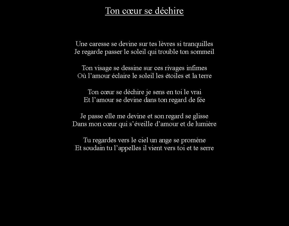 Zone de Texte: Ton cur se dchireUne caresse se devine sur tes lvres si tranquillesJe regarde passer le soleil qui trouble ton sommeilTon visage se dessine sur ces rivages infimesO lamour claire le soleil les toiles et la terreTon cur se dchire je sens en toi le vraiEt lamour se devine dans ton regard de feJe passe elle me devine et son regard se glisseDans mon cur qui sveille damour et de lumireTu regardes vers le ciel un ange se promneEt soudain tu lappelles il vient vers toi et te serre