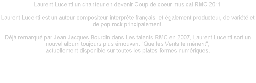 Zone de Texte: Laurent Lucenti un chanteur en devenir Coup de coeur musical RMC 2011 

Laurent Lucenti est un auteur-compositeur-interprte franais, et galement producteur, de varit et de pop rock principalement.

Dj remarqu par Jean Jacques Bourdin dans Les talents RMC en 2007, Laurent Lucenti sort un nouvel album toujours plus mouvant "Que les Vents te mnent",
actuellement disponible sur toutes les plates-formes numriques.

