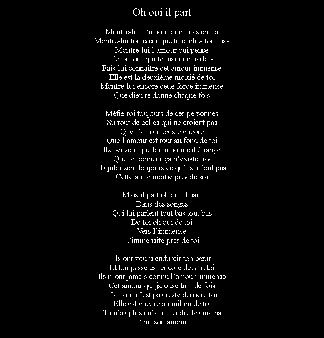 Zone de Texte: Oh oui il partMontre-lui l amour que tu as en toiMontre-lui ton cur que tu caches tout basMontre-lui lamour qui penseCet amour qui te manque parfoisFais-lui connatre cet amour immenseElle est la deuxime moiti de toiMontre-lui encore cette force immenseQue dieu te donne chaque foisMfie-toi toujours de ces personnesSurtout de celles qui ne croient pasQue lamour existe encoreQue lamour est tout au fond de toiIls pensent que ton amour est trangeQue le bonheur a nexiste pasIls jalousent toujours ce quils  nont pasCette autre moiti prs de soiMais il part oh oui il partDans des songesQui lui parlent tout bas tout basDe toi oh oui de toiVers limmenseLimmensit prs de toiIls ont voulu endurcir ton curEt ton pass est encore devant toiIls nont jamais connu lamour immenseCet amour qui jalouse tant de foisLamour nest pas rest derrire toiElle est encore au milieu de toiTu nas plus qu lui tendre les mainsPour son amour