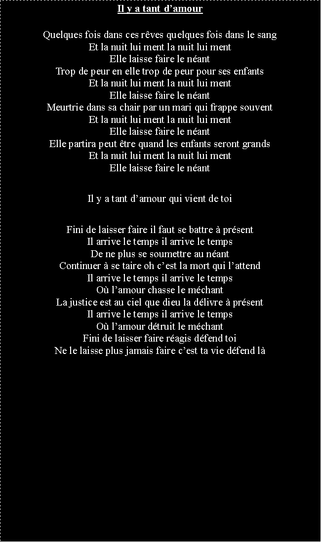 Zone de Texte: Il y a tant damourQuelques fois dans ces rves quelques fois dans le sangEt la nuit lui ment la nuit lui mentElle laisse faire le nantTrop de peur en elle trop de peur pour ses enfantsEt la nuit lui ment la nuit lui mentElle laisse faire le nantMeurtrie dans sa chair par un mari qui frappe souventEt la nuit lui ment la nuit lui mentElle laisse faire le nantElle partira peut tre quand les enfants seront grandsEt la nuit lui ment la nuit lui mentElle laisse faire le nantIl y a tant damour qui vient de toiFini de laisser faire il faut se battre  prsentIl arrive le temps il arrive le tempsDe ne plus se soumettre au nantContinuer  se taire oh cest la mort qui lattendIl arrive le temps il arrive le tempsO lamour chasse le mchantLa justice est au ciel que dieu la dlivre  prsentIl arrive le temps il arrive le tempsO lamour dtruit le mchantFini de laisser faire ragis dfend toiNe le laisse plus jamais faire cest ta vie dfend l